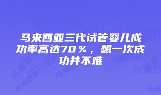 马来西亚三代试管婴儿成功率高达70％，想一次成功并不难