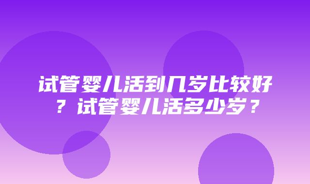 试管婴儿活到几岁比较好？试管婴儿活多少岁？