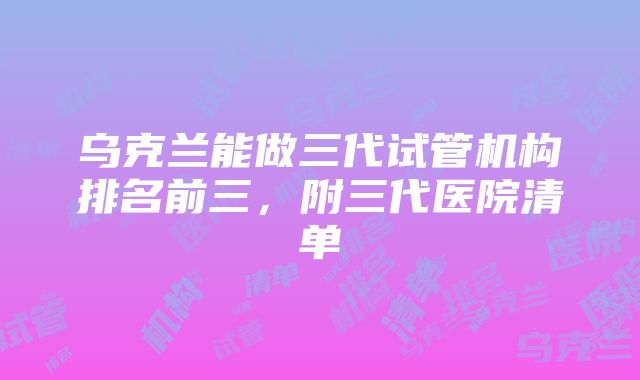 乌克兰能做三代试管机构排名前三，附三代医院清单