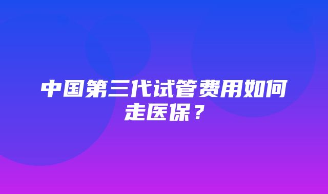 中国第三代试管费用如何走医保？