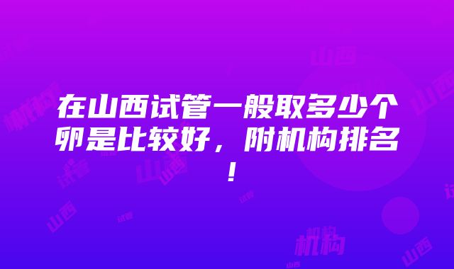 在山西试管一般取多少个卵是比较好，附机构排名！