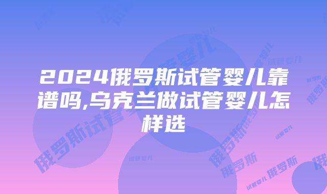 2024俄罗斯试管婴儿靠谱吗,乌克兰做试管婴儿怎样选