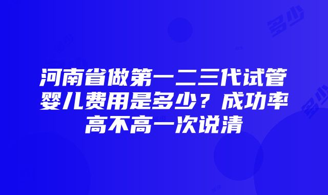 河南省做第一二三代试管婴儿费用是多少？成功率高不高一次说清