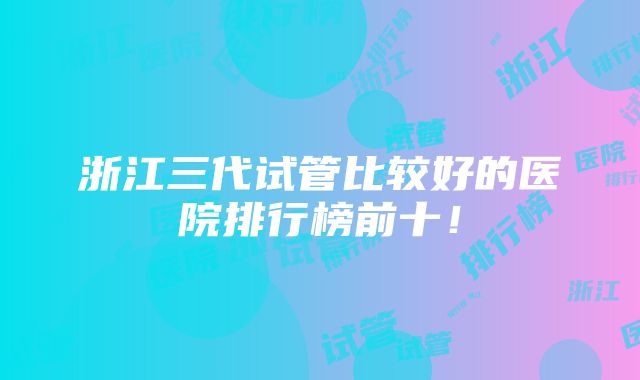 浙江三代试管比较好的医院排行榜前十！