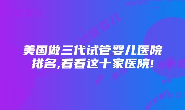 美国做三代试管婴儿医院排名,看看这十家医院!