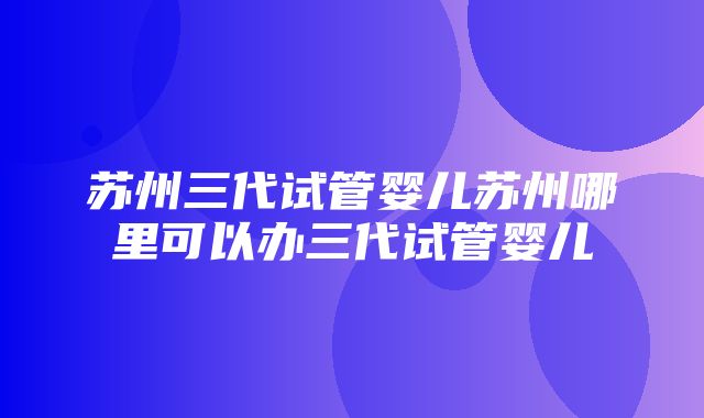 苏州三代试管婴儿苏州哪里可以办三代试管婴儿