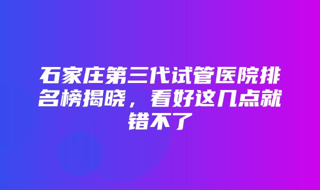 石家庄第三代试管医院排名榜揭晓，看好这几点就错不了