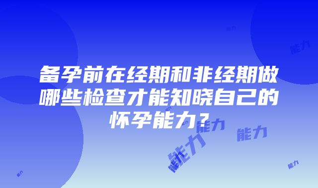 备孕前在经期和非经期做哪些检查才能知晓自己的怀孕能力？