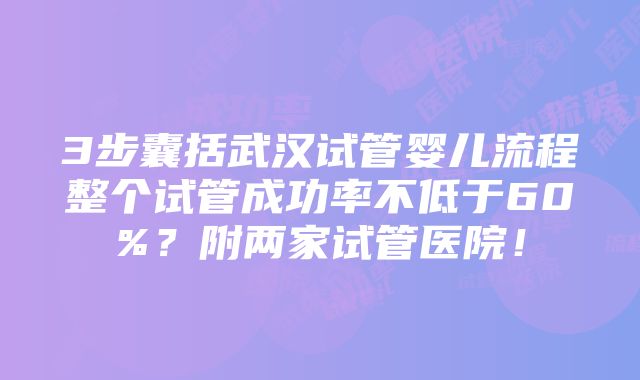 3步囊括武汉试管婴儿流程整个试管成功率不低于60%？附两家试管医院！