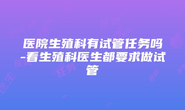 医院生殖科有试管任务吗-看生殖科医生都要求做试管