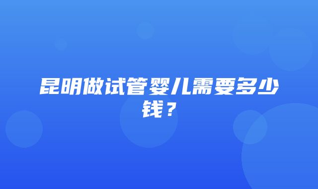 昆明做试管婴儿需要多少钱？