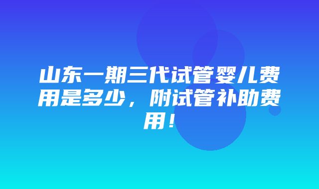 山东一期三代试管婴儿费用是多少，附试管补助费用！