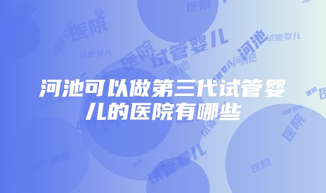 河池可以做第三代试管婴儿的医院有哪些