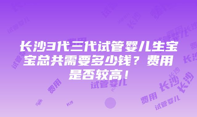 长沙3代三代试管婴儿生宝宝总共需要多少钱？费用是否较高！