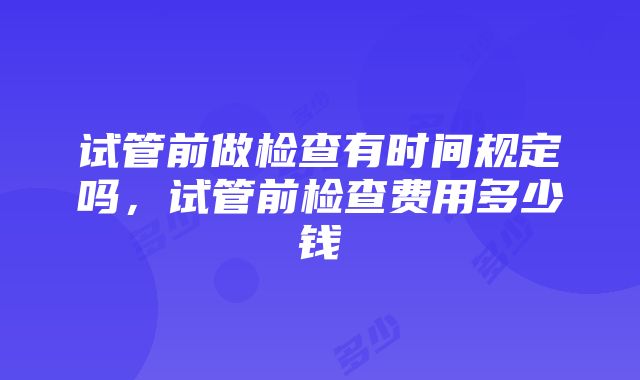 试管前做检查有时间规定吗，试管前检查费用多少钱