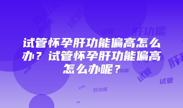 试管怀孕肝功能偏高怎么办？试管怀孕肝功能偏高怎么办呢？