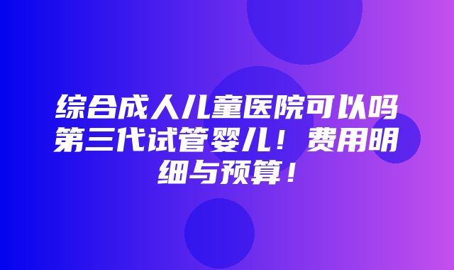 综合成人儿童医院可以吗第三代试管婴儿！费用明细与预算！