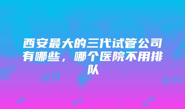 西安最大的三代试管公司有哪些，哪个医院不用排队