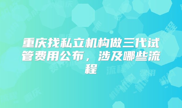 重庆找私立机构做三代试管费用公布，涉及哪些流程