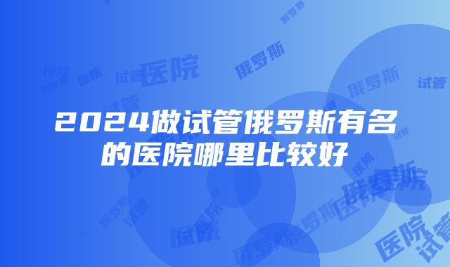 2024做试管俄罗斯有名的医院哪里比较好