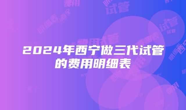 2024年西宁做三代试管的费用明细表