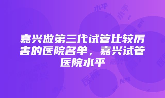 嘉兴做第三代试管比较厉害的医院名单，嘉兴试管医院水平