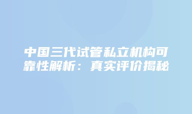 中国三代试管私立机构可靠性解析：真实评价揭秘