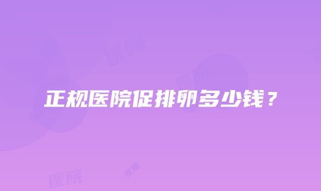 正规医院促排卵多少钱？