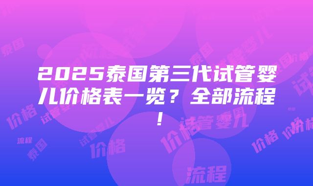 2025泰国第三代试管婴儿价格表一览？全部流程！