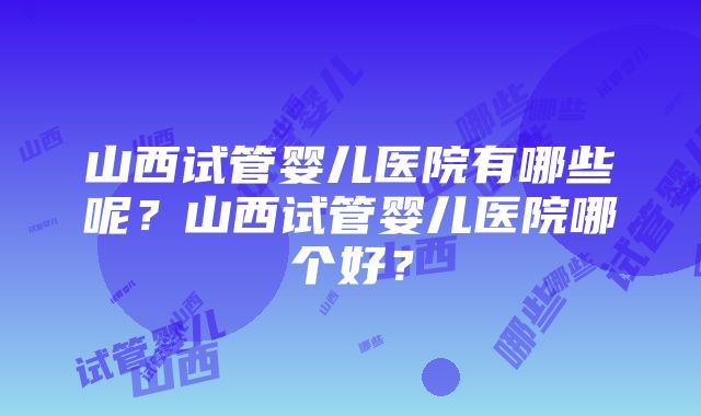 山西试管婴儿医院有哪些呢？山西试管婴儿医院哪个好？