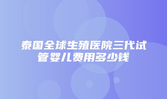 泰国全球生殖医院三代试管婴儿费用多少钱