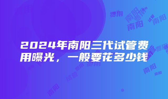 2024年南阳三代试管费用曝光，一般要花多少钱