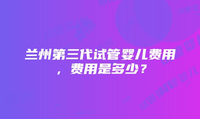 兰州第三代试管婴儿费用，费用是多少？