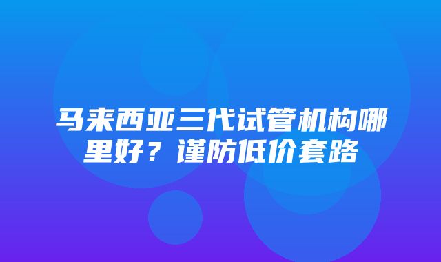 马来西亚三代试管机构哪里好？谨防低价套路