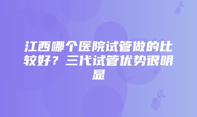 江西哪个医院试管做的比较好？三代试管优势很明显