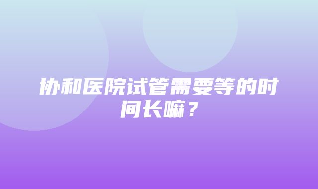 协和医院试管需要等的时间长嘛？