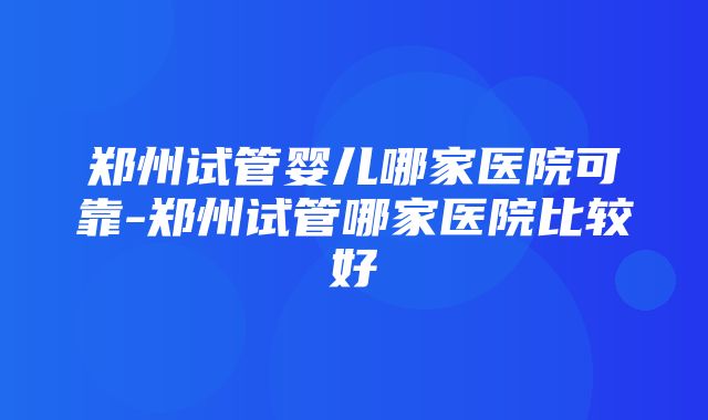 郑州试管婴儿哪家医院可靠-郑州试管哪家医院比较好