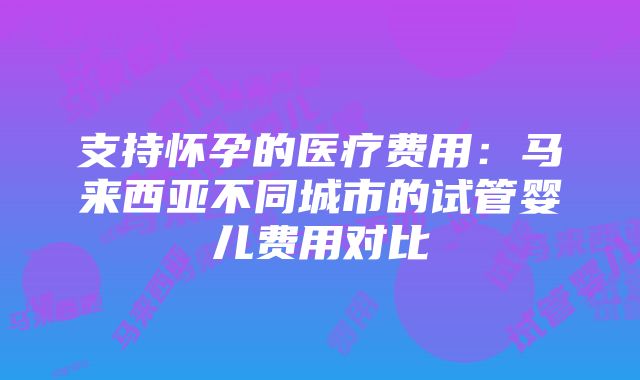 支持怀孕的医疗费用：马来西亚不同城市的试管婴儿费用对比