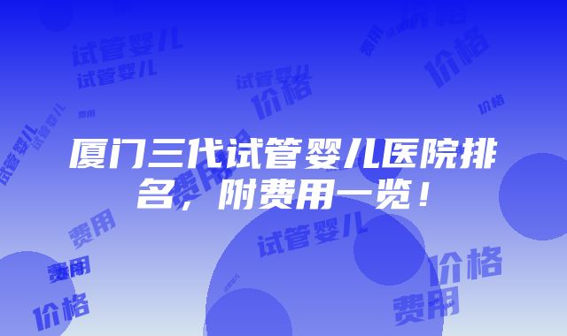 厦门三代试管婴儿医院排名，附费用一览！