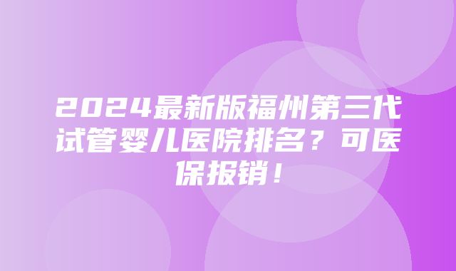 2024最新版福州第三代试管婴儿医院排名？可医保报销！