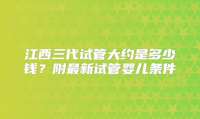 江西三代试管大约是多少钱？附最新试管婴儿条件