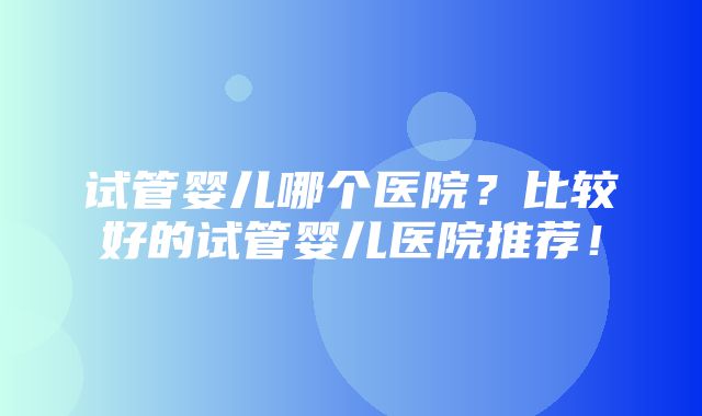 试管婴儿哪个医院？比较好的试管婴儿医院推荐！