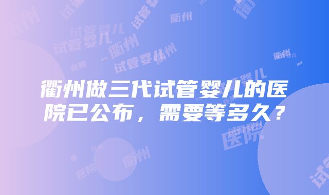 衢州做三代试管婴儿的医院已公布，需要等多久？