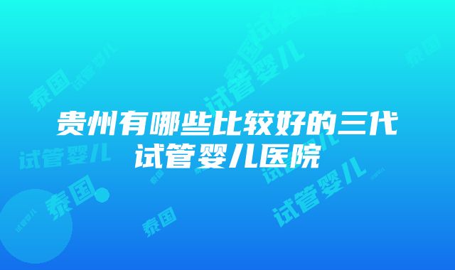 贵州有哪些比较好的三代试管婴儿医院