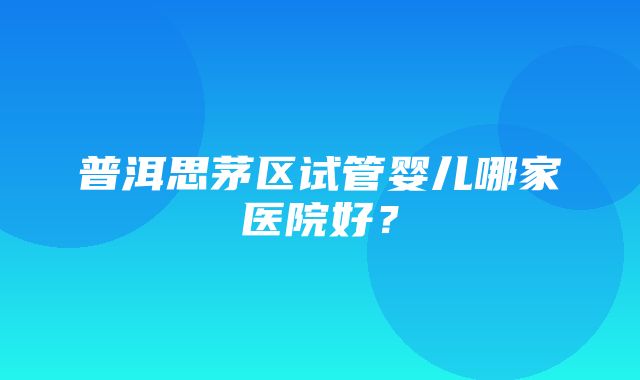 普洱思茅区试管婴儿哪家医院好？