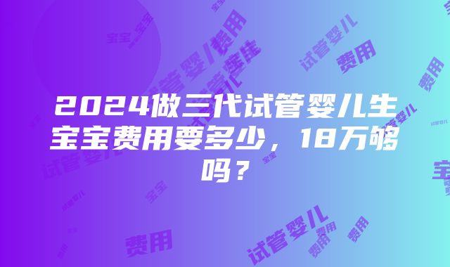 2024做三代试管婴儿生宝宝费用要多少，18万够吗？