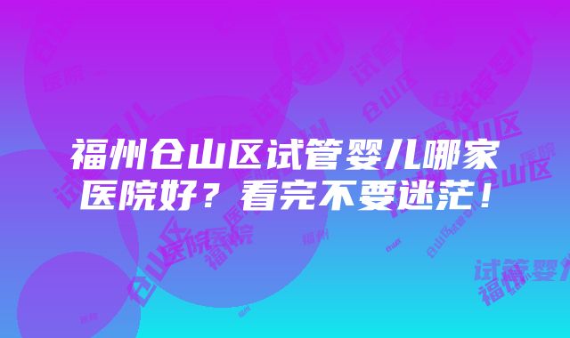 福州仓山区试管婴儿哪家医院好？看完不要迷茫！