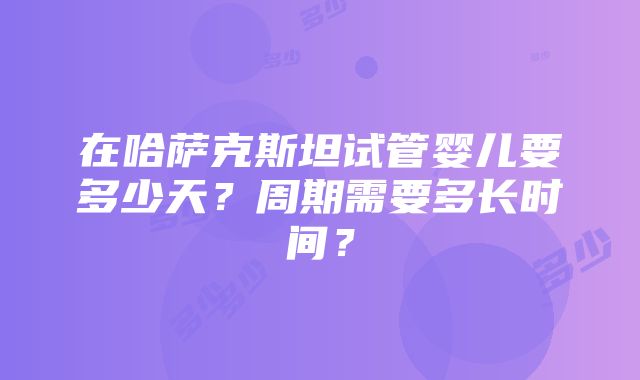 在哈萨克斯坦试管婴儿要多少天？周期需要多长时间？