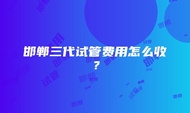 邯郸三代试管费用怎么收？