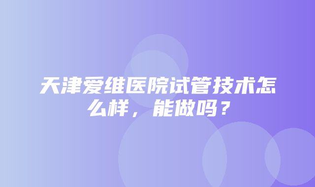 天津爱维医院试管技术怎么样，能做吗？